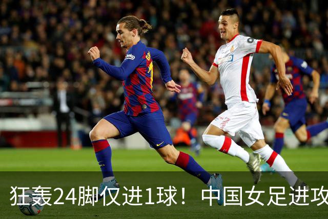 狂轰24脚仅进1球！中国女足进攻效率堪忧无缘亚运连胜